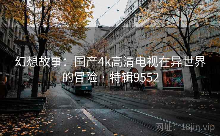 幻想故事:国产4k高清电视在异世界的冒险 · 特辑9552 幻想故事:国产4k高清电视在异世界的冒险 · 特辑9552