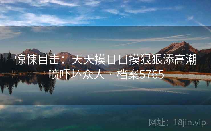 惊悚目击:天天摸日日摸狠狠添高潮喷吓坏众人 · 档案5765 惊悚目击:天天摸日日摸狠狠添高潮喷吓坏众人 · 档案5765