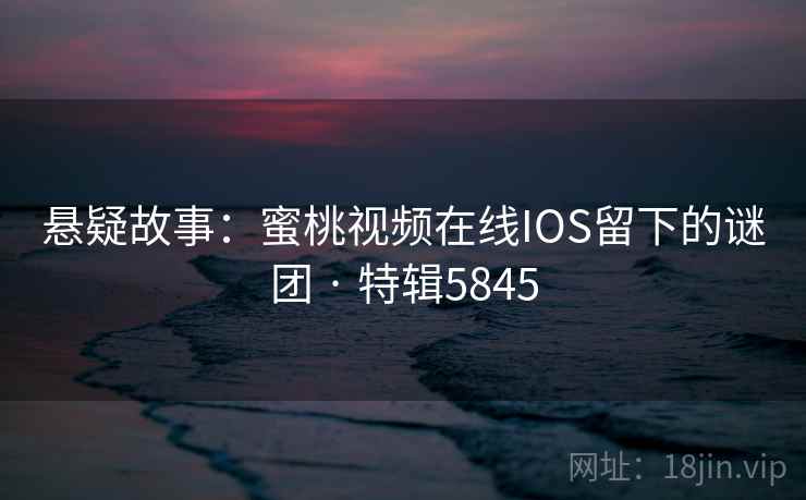 悬疑故事：蜜桃视频在线IOS留下的谜团 · 特辑5845