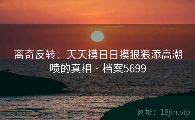 离奇反转：天天摸日日摸狠狠添高潮喷的真相 · 档案5699