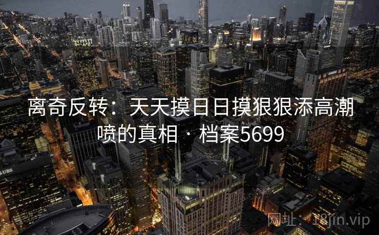 离奇反转：天天摸日日摸狠狠添高潮喷的真相 · 档案5699