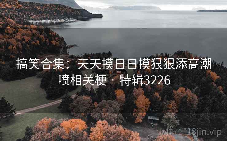 搞笑合集：天天摸日日摸狠狠添高潮喷相关梗 · 特辑3226