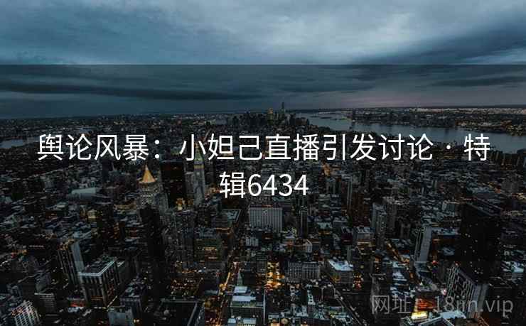 舆论风暴：小妲己直播引发讨论 · 特辑6434